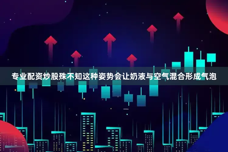 专业配资炒股殊不知这种姿势会让奶液与空气混合形成气泡