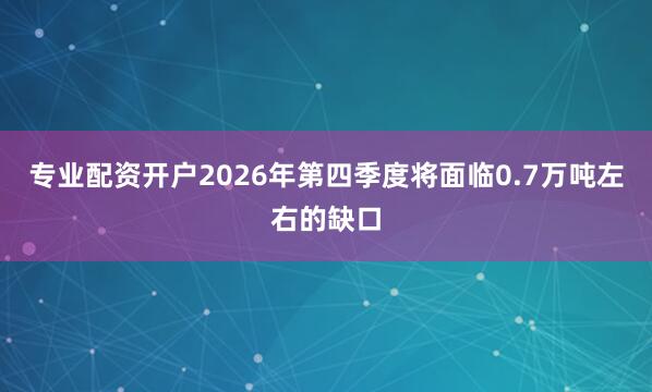 专业配资开户2026年第四季度将面临0.7万吨左右的缺口