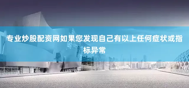 专业炒股配资网如果您发现自己有以上任何症状或指标异常