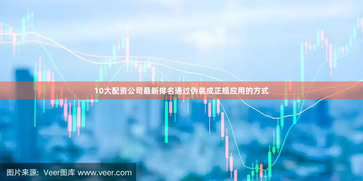 10大配资公司最新排名通过伪装成正规应用的方式