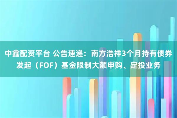 中鑫配资平台 公告速递：南方浩祥3个月持有债券发起（FOF）基金限制大额申购、定投业务