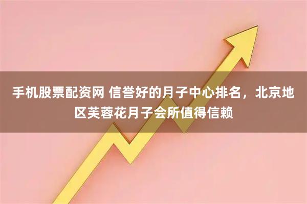 手机股票配资网 信誉好的月子中心排名，北京地区芙蓉花月子会所值得信赖