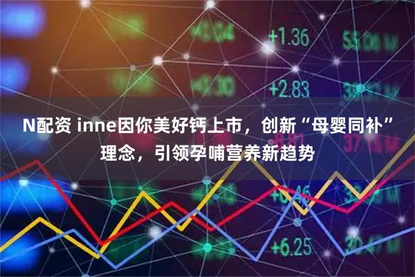 N配资 inne因你美好钙上市，创新“母婴同补”理念，引领孕哺营养新趋势