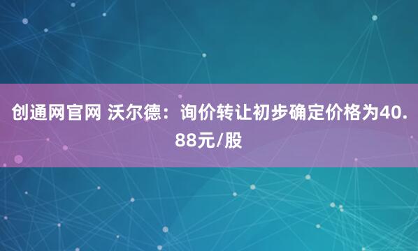 创通网官网 沃尔德:询价转让初步确定价格为40.88元/股