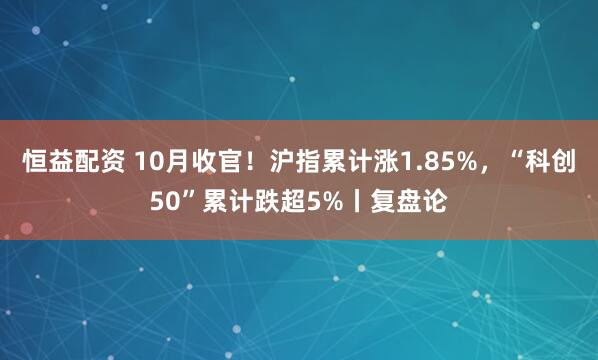恒益配资 10月收官！沪指累计涨1.85%，“科创50”累计跌超5%丨复盘论