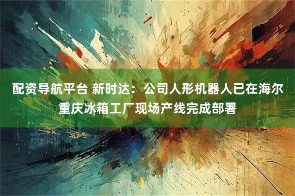 配资导航平台 新时达:公司人形机器人已在海尔重庆冰箱工厂现场产线完成部署