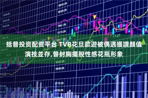 括普投资配资平台 TVB花旦歐遊被偶遇獲讚顏值演技並存,曾封胸擺脫性感花瓶形象