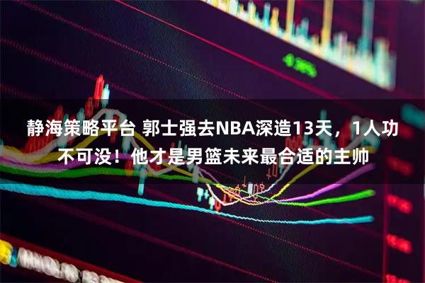 静海策略平台 郭士强去NBA深造13天，1人功不可没！他才是男篮未来最合适的主帅