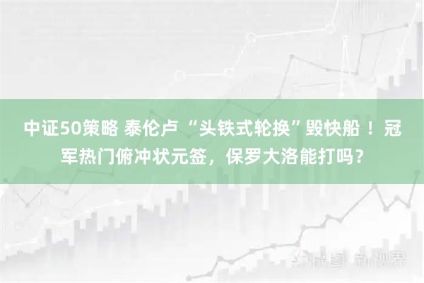 中证50策略 泰伦卢 “头铁式轮换”毁快船 !冠军热门俯冲状元签,保罗大洛能打吗?