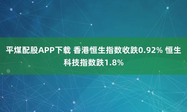 平煤配股APP下载 香港恒生指数收跌0.92% 恒生科技指数跌1.8%