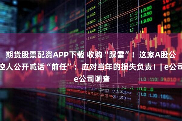期货股票配资APP下载 收购“踩雷”！这家A股公司实控人公开喊话“前任”：应对当年的损失负责！| e公司调查