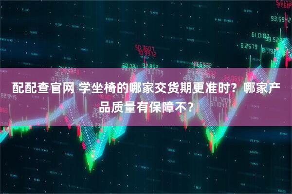 配配查官网 学坐椅的哪家交货期更准时？哪家产品质量有保障不？