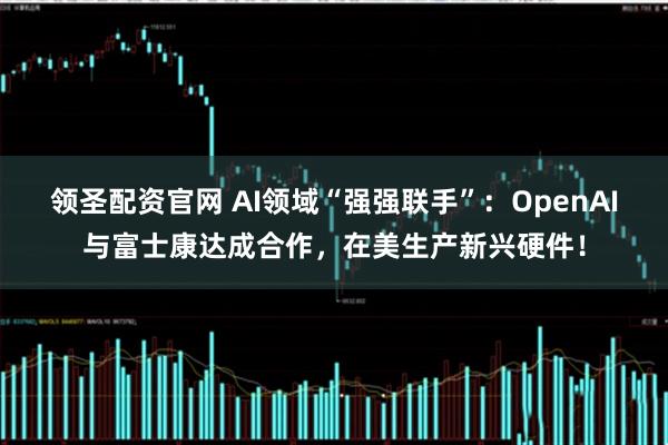 领圣配资官网 AI领域“强强联手”：OpenAI与富士康达成合作，在美生产新兴硬件！