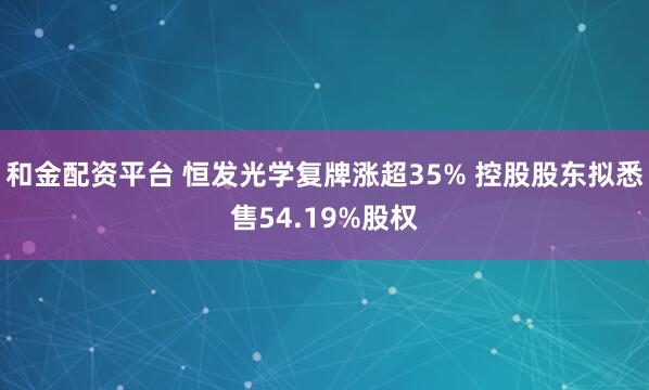 和金配资平台 恒发光学复牌涨超35% 控股股东拟悉售54.19%股权