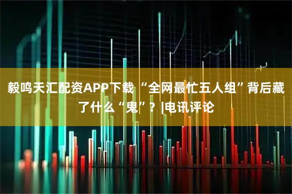 毅鸣天汇配资APP下载 “全网最忙五人组”背后藏了什么“鬼”？|电讯评论