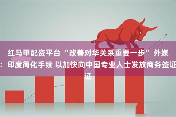 红马甲配资平台 “改善对华关系重要一步” 外媒：印度简化手续 以加快向中国专业人士发放商务签证