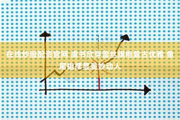 在线炒股配资官网 虞书欣穿蕾丝旗袍复古优雅 鱼尾裙摆显曼妙动人