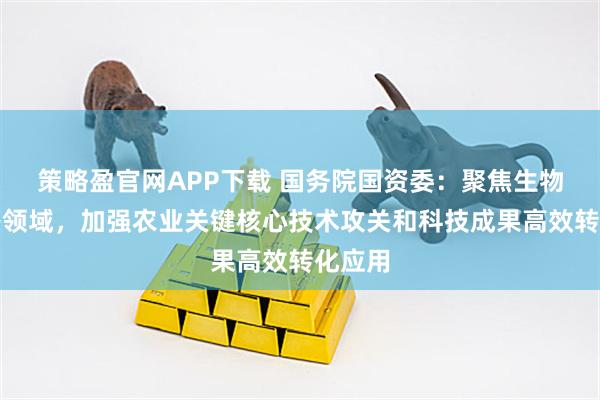 策略盈官网APP下载 国务院国资委：聚焦生物育种等领域，加强农业关键核心技术攻关和科技成果高效转化应用