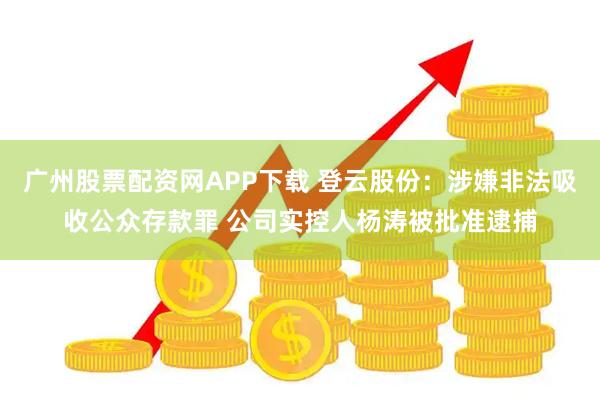 广州股票配资网APP下载 登云股份：涉嫌非法吸收公众存款罪 公司实控人杨涛被批准逮捕