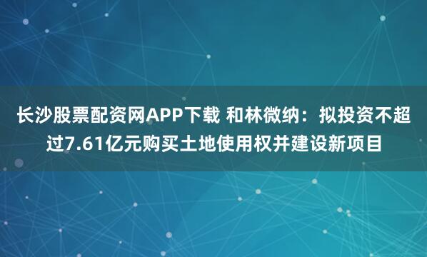 长沙股票配资网APP下载 和林微纳：拟投资不超过7.61亿元购买土地使用权并建设新项目