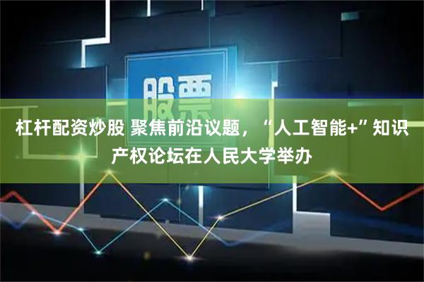 杠杆配资炒股 聚焦前沿议题，“人工智能+”知识产权论坛在人民大学举办