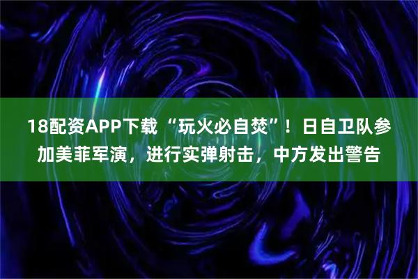 18配资APP下载 “玩火必自焚”！日自卫队参加美菲军演，进行实弹射击，中方发出警告