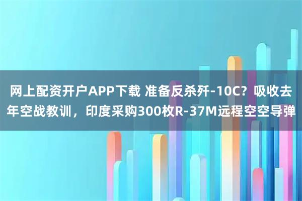 网上配资开户APP下载 准备反杀歼-10C？吸收去年空战教训，印度采购300枚R-37M远程空空导弹