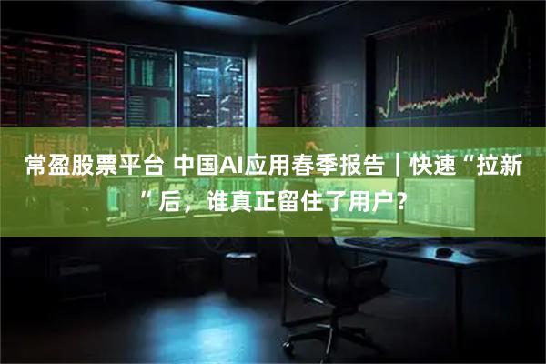 常盈股票平台 中国AI应用春季报告｜快速“拉新”后，谁真正留住了用户？