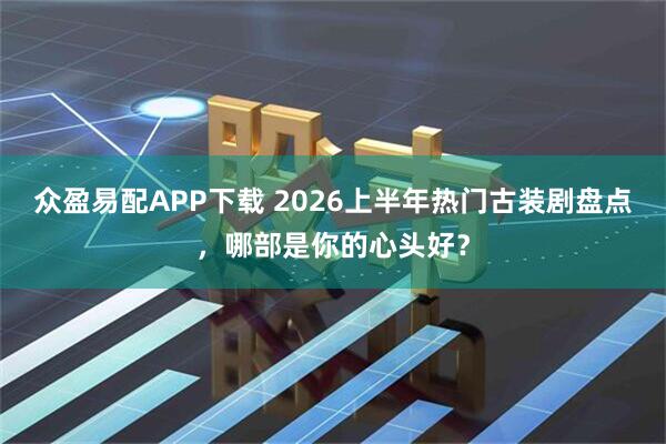 众盈易配APP下载 2026上半年热门古装剧盘点，哪部是你的心头好？