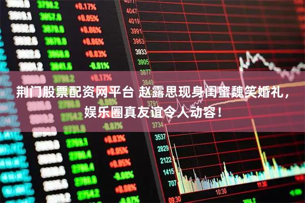 荆门股票配资网平台 赵露思现身闺蜜魏笑婚礼，娱乐圈真友谊令人动容！