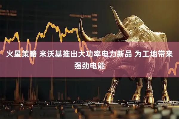 火星策略 米沃基推出大功率电力新品 为工地带来强劲电能