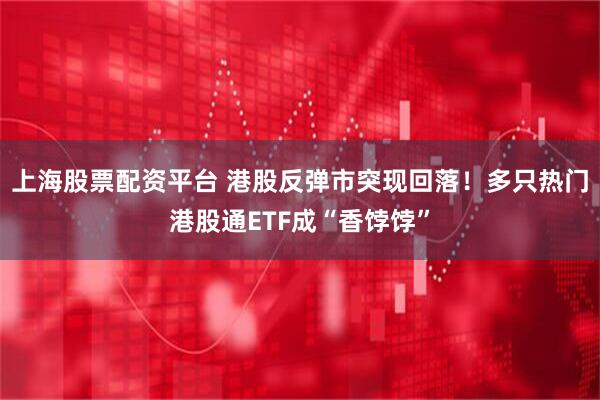 上海股票配资平台 港股反弹市突现回落！多只热门港股通ETF成“香饽饽”