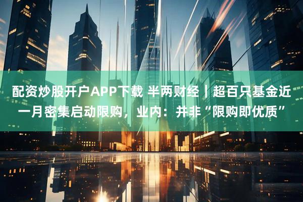 配资炒股开户APP下载 半两财经｜超百只基金近一月密集启动限购，业内：并非“限购即优质”