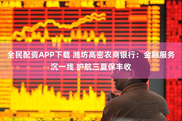 全民配资APP下载 潍坊高密农商银行：金融服务沉一线 护航三夏保丰收
