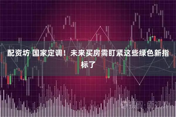 配资坊 国家定调！未来买房需盯紧这些绿色新指标了