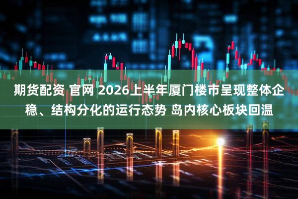 期货配资 官网 2026上半年厦门楼市呈现整体企稳、结构分化的运行态势 岛内核心板块回温
