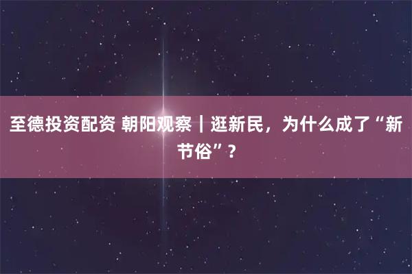 至德投资配资 朝阳观察｜逛新民，为什么成了“新节俗”？