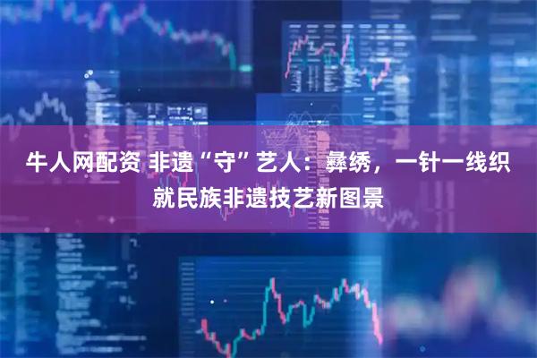 牛人网配资 非遗“守”艺人：彝绣，一针一线织就民族非遗技艺新图景