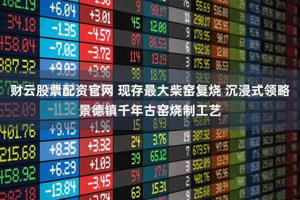 财云股票配资官网 现存最大柴窑复烧 沉浸式领略景德镇千年古窑烧制工艺