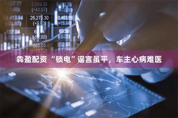 犇盈配资 “锁电”谣言虽平，车主心病难医