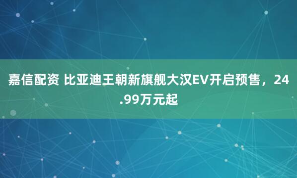 嘉信配资 比亚迪王朝新旗舰大汉EV开启预售，24.99万元起