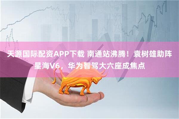 天源国际配资APP下载 南通站沸腾！袁树雄助阵星海V6，华为智驾大六座成焦点