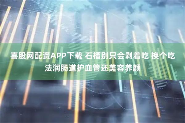 喜股网配资APP下载 石榴别只会剥着吃 换个吃法润肠道护血管还美容养颜