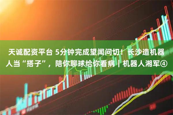 天诚配资平台 5分钟完成望闻问切！长沙造机器人当“搭子”，陪你聊球给你看病｜机器人湘军④