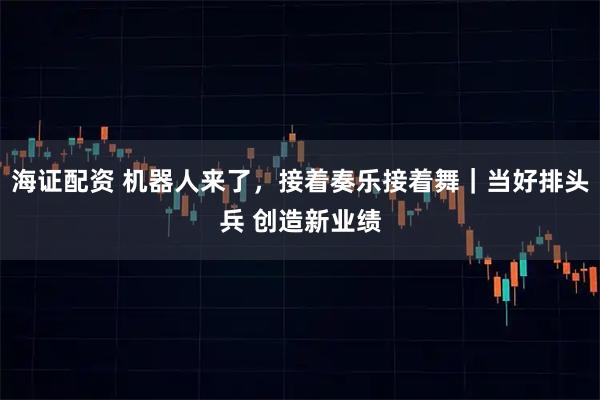 海证配资 机器人来了,接着奏乐接着舞|当好排头兵 创造新业绩