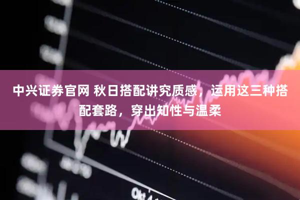 中兴证券官网 秋日搭配讲究质感，运用这三种搭配套路，穿出知性与温柔